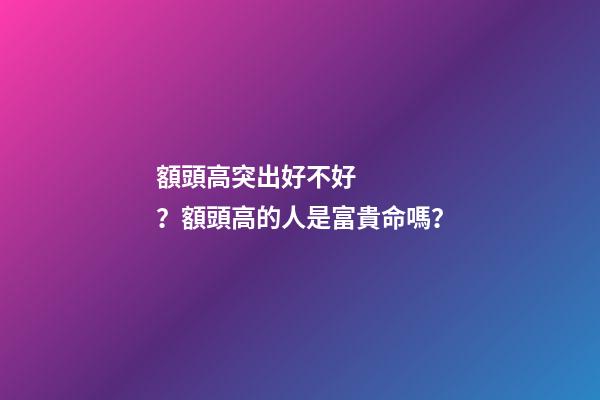 額頭高突出好不好？額頭高的人是富貴命嗎？